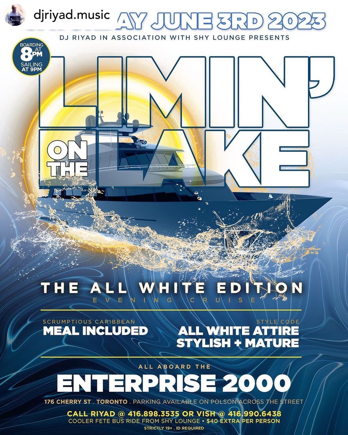 It’s the 2023 edition of the 
ALL WHITE edition LIMIN’ ON THE LAKE
.
𝑫𝒐𝒏’𝒕 𝒎𝒊𝒔𝒔 𝒐𝒖𝒕 𝒐𝒏 𝒐𝒏𝒆 𝒐𝒇 𝒕𝒉𝒆 𝒇𝒊𝒓𝒔𝒕 𝒃𝒐𝒂𝒕 𝒄𝒓𝒖𝒊𝒔𝒆𝒔 𝒐𝒇 𝒕𝒉𝒆 𝒔𝒖𝒎𝒎𝒆𝒓…

Sᴀᴛᴜʀᴅᴀʏ Jᴜɴᴇ 3ʀᴅ 2023

𝐌𝐮𝐬𝐢𝐜 𝐛𝐲… 

- 𝐃𝐣 𝐑𝐢𝐲𝐚𝐝 @djriyad.music 
- 𝐃𝐣 𝐓𝐫𝐢𝐜𝐤𝐲 @trickypromo
- 𝐃𝐣 𝐅𝐮𝐠𝐢𝐭𝐢𝐯𝐞 @djfugitive
- 𝐃𝐚𝐧𝐜𝐞𝐡𝐚𝐥𝐥 @dadancehall
- 𝐃𝐇𝐒 @thepeachspecilist 
- 𝐃𝐣 𝐓𝐞𝐜𝐡𝐦𝐚𝐭𝐢𝐜 @djtechmatic89
- 𝐃𝐣 𝐕𝐢𝐜𝐢𝐨𝐮𝐬 @dj_vishus
- 𝐃𝐣 𝐓𝐮𝐧 𝐔𝐩 @dj_tunupmusic
- 𝐒𝐞𝐥𝐞𝐜𝐭𝐨𝐫 𝐒𝐏 @selector_sp_toronto 
- 𝐌𝐢𝐚𝐦𝐢 𝐏𝐫𝐨𝐦𝐨 @miami_hh

Aboard the 
🄴🄽🅃🄴🅁🄿🅁🄸🅂🄴 2000 
boarding at 176 Cherry Street, Toronto

Parking available on Polson Street directly across for boat.

BOARDING TIME: 8PM
RETURN TO DOCK: 1AM 

🅛🅘🅜🅘🅣🅔🅓 🅔🅐🅡🅛🅨🅑🅘🅡🅓 🅣🅘🅒🅚🅔🅣🅢 🎟 
$45 till April 30th and includes a scrumptious Caribbean meal 🥘 provided by Shy Lounge 

For info 416-898-3535