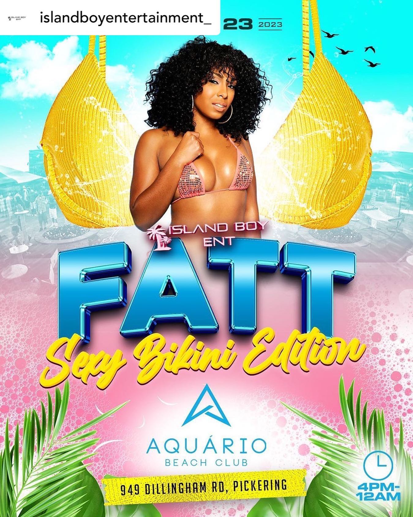 Island Boy Ent Presents 

FATT “Sexy Bikini  Edition”.

Sunday July 23rd 2023 

Event Take place at Aquario Beach Club 
@aquariobeach 🏖️ 4-12 ! 

1st 100 people receive Island Boy Ent /FATT Merch/ Goodies !

This event Ladies it’s all about you! We want to see the sexiest bikinis  you got , there will be a grand prize for SEXIEST BIKINI!

FATT returns Bigger than ever with The top Dancehall and Soca DJs in the City !

All star DJ Line up:
@fyahblaziin 
@mrworkinghours 
@blackreactionsound 
@itsmenacethedj 
@monagallissound 
@dj.bxnny_ 
@deejayreece_ 
@djscrewinternational 

Early Vibes :
@_flamethedj 
@icon416 
@elevatethedj 

Hosted by :
@rosie_posie2011 
leedonnnn (Loud Ent)
@elta.inc 
@glo_kxng_ 

Sponsored by : 
@nugenentertainment 
GHOST ENT

For booths and Bottles  Contact ; 

@islandboyentertainment_ ISLAND BOY 
Dm or 647 572 3501 

Tickets online the ticketport.com